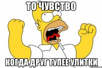 То чувство Когда друг тупее улитки