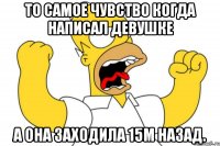 То самое чувство когда написал девушке а она заходила 15м назад.