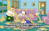  Когда в очередной раз в ВАПе спрашивают: "Кто пойдет на Территорию Кавказ?"