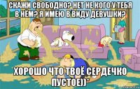 скажи свободно? нет не кого у тебя в нём? я имею в виду девушки? хорошо что твоё сердечко пустое))*