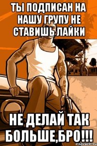 ты подписан на нашу групу не ставишь лайки не делай так больше,бро!!!