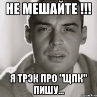 Не мешайте !!! Я трЭк про "ЩПК" пишу...