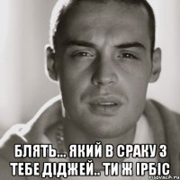  блять... який в сраку з тебе діджей.. ти ж ірбіс