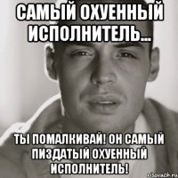 Самый охуенный исполнитель... ТЫ помалкивай! Он самый пиздатый охуенный исполнитель!