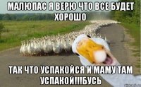 Малюпас я верю что все будет хорошо так что успакойся и маму там успакой!!!бусь