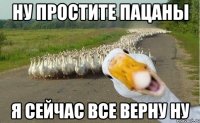 Ну простите пацаны я сейчас все верну ну