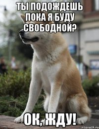 Ты подождешь пока я буду свободной? ок, Жду!