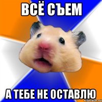 всё съем а тебе не оставлю