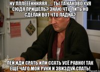 Ну лллёёённняяя...... Ты та каково хуя сюдя пришёль? Знаю что пить но сделай вот что ладна? Пей,иди срать или ссать усё равно! Так ещё чаго мой руки и звиздуй спать!