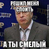 РЕШИЛ МЕНЯ СПОИТЬ А ТЫ СМЕЛЫЙ