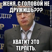 Женя, с головой не дружишь??? Хватит это терпеть.