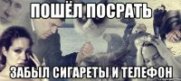 пошёл посрать забыл сигареты и телефон