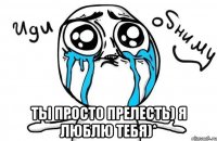  ты просто прелесть) я люблю тебя)*