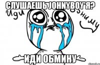 Слушаешь johnyboy'я? Иди обмину