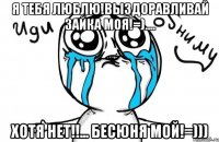 Я ТЕБЯ ЛЮБЛЮ!ВЫЗДОРАВЛИВАЙ ЗАЙКА МОЯ!=).... ХОТЯ НЕТ!!... БЕСЮНЯ МОЙ!=)))