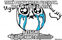 такий робиш вигляд щосуботи. Коли ти кочеш до клубу а тебе не відпускають))))))))))