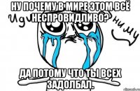 Ну почему в мире этом всё неспровидливо? Да потому что ты всех задолбал.