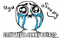  слушаешь JOHNY BOYA??