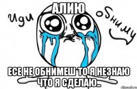 алию есе не обнимеш то я незнаю что я сделаю..