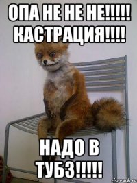 ОПА НЕ НЕ НЕ!!!!! КАСТРАЦИЯ!!!! НАДО В ТУБЗ!!!!!