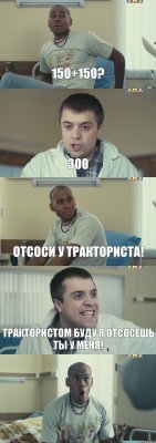 150+150? 300 Отсоси у тракториста! Трактористом буду я отсосешь ты у меня! 