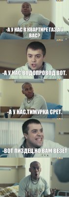 -А у нас в квартире газ,а у вас? -А у нас водопровод,вот. -А у нас,Тимурка срет. -Вот пиздец,но,вам везет 