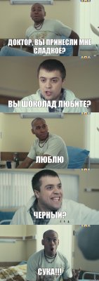 доктор, вы принесли мне сладкое? вы шоколад любите? люблю черный? сука!!!