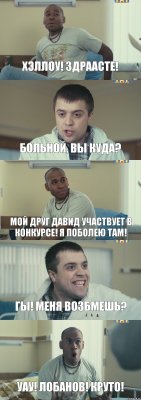 ХЭЛЛОУ! ЗДРААСТЕ! БОЛЬНОЙ, ВЫ КУДА? МОЙ ДРУГ ДАВИД УЧАСТВУЕТ В КОНКУРСЕ! Я ПОБОЛЕЮ ТАМ! ГЫ! МЕНЯ ВОЗБМЕШЬ? УАУ! ЛОБАНОВ! КРУТО!