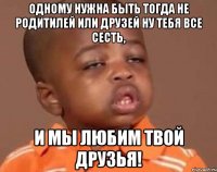 Одному нужна быть тогда не родитилей или друзей ну тебя все сесть, и мы любим твой друзья!