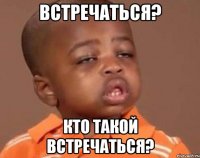 Встречаться? Кто такой встречаться?