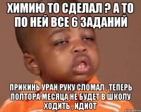 химию то сделал ? а то по ней все 6 заданий прикинь Уран руку сломал , теперь полтора месяца не будет в школу ходить , идиот