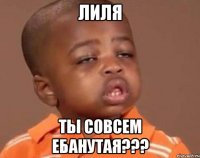 Лиля Ты совсем ебанутая???