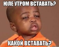 Юле утром вставать? Какой вставать?