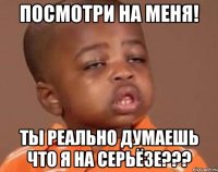 Посмотри на меня! Ты реально думаешь что я на серьёзе???