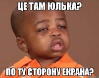 це там ЮЛЬКА? ПО ТУ СТОРОНУ ЕКРАНА?