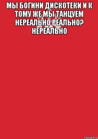 Мы Богини Дискотеки И к тому же Мы танцуем НЕРЕАЛЬНО Реально? Нереально 