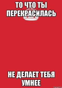 То что ты перекрасилась Не делает тебя умнее