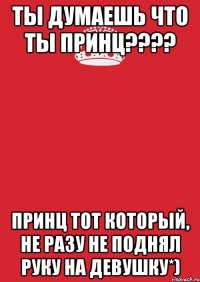 Ты думаешь что ты принц???? Принц тот который, не разу не поднял руку на девушку*)