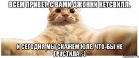 Всем привет. С вами Джонни Кетсвилл. И сегодня мы скажем Юле, что-бы не грустила ;-)