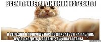 ВСЕМ ПРИВЕТ, Я Джонни Кэтсвилл И СЕГОДНЯ Я ПОПРОШУ ВАС ПОДПИСАТЬСЯ НА ПАБЛИК: "Куда сходить в Астане? Афиша Астаны ✔"