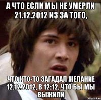 А что если мы не умерли 21.12.2012 из за того, что кто-то загадал желание 12.12.2012, в 12:12, что бы мы выжили