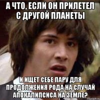 А что, если он прилетел с другой планеты и ищет себе пару для продолжения рода на случай апокалипсиса на Земле?