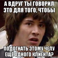 А вдруг ты говорил это для того, чтобы подогнать этому челу ещё одного клиента?