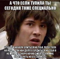 а что если тупила ты сегодня тоже специально чтобы я начала злиться на тебя, перестала на него, а так как долго сердиться на тебя я не могу, то скоро начну смеяться и мне будет срать на его запись?