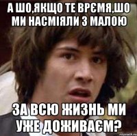 А шо,якщо те врємя,шо ми насміяли з малою за всю жизнь ми уже доживаєм?