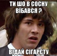 Ти шо в сосну вїбався ? Відай сігарєту