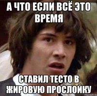 А что если всё это время ставил тесто в жировую прослойку