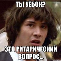 Ты уёбок? Это ритарический вопрос...