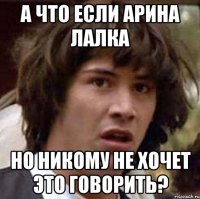 а что если Арина лалка но никому не хочет это говорить?