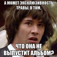 А может эксклюзивность травы, в том, что она не выпустит альбом?